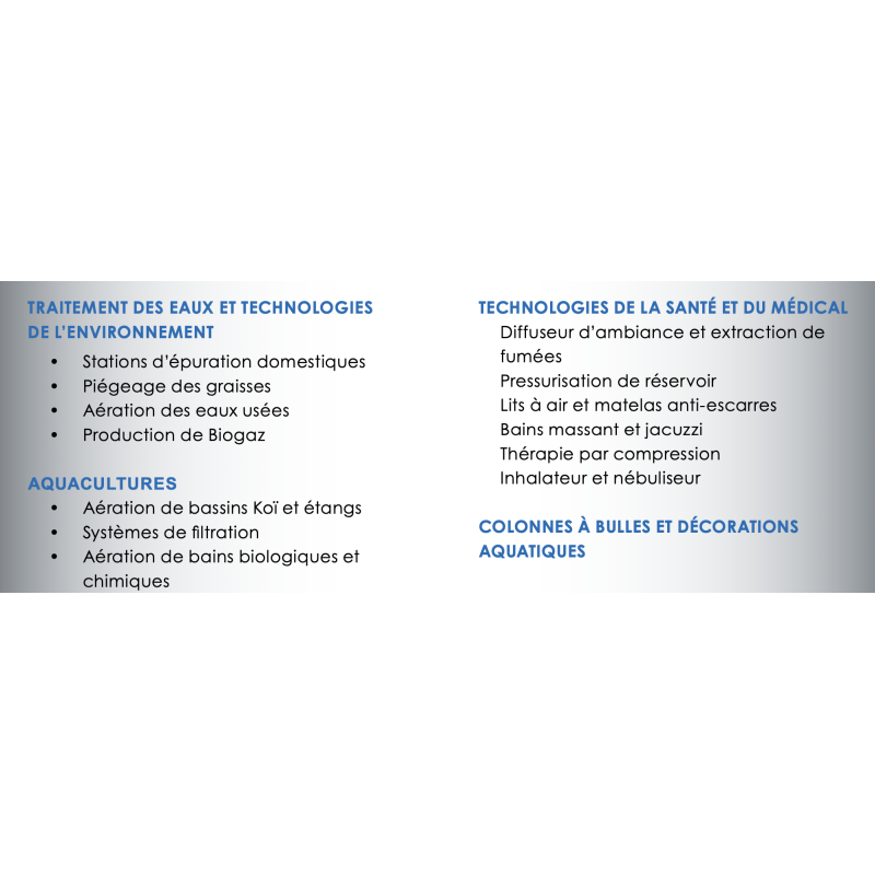 Applications  ï Stations díépuration domestiques ï Piégeage des graisses ï Aération des eaux usées ï Production de Biogaz AQUACULTURES ï Aération de bassins KoÔ et étangs ï Systèmes de filtration ï Aération de bains biologiques et chimiques TECHNOLOGIES DE LA SANT… ET DU M…DICAL Diffuseur díambiance et extraction de fumées Pressurisation de réservoir Lits à air et matelas anti-escarres Bains massant et jacuzzi Thérapie par compression Inhalateur et nébuliseur COLONNES ¿ BULLES ET D…CORATIONS AQUATIQUES