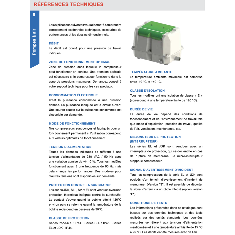 Les explications suivantes vous aideront à comprendre correctement les données techniques, les courbes de performances et les dessins dimensionnels. D…BIT Le débit est donné pour une pression de travail indiquée. ZONE DE FONCTIONNEMENT OPTIMAL Zone de pression dans laquelle le compresseur peut fonctionner en continu. Une attention spéciale est nécessaire si le compresseur fonctionne dans la zone de pressions maximales. Demandez conseil à votre support technique pour les cas spéciaux. CONSOMMATION …LECTRIQUE c'est la puissance consommée à une pression donnée. La puissance indiquée est à circuit ouvert. Une courbe exacte sur la puissance consommée est disponible sur demande. MODE DE FONCTIONNEMENT Nos compresseurs sont conçus et fabriqués pour un fonctionnement permanent si líutilisation correspond aux valeurs optimales de fonctionnement. TENSION DíALIMENTATION Toutes les données indiquées se réfèrent à une tension díalimentation de 230 VAC / 50 Hz avec une variation admise de +/- 10 %. Tous les modèles fonctionnent aussi à une fréquence de 60 Hz mais cela change les performances. Des modèles pour díautres tensions sont disponibles sur demande. PROTECTION CONTRE LA SURCHARGE Les séries JDK, SLL, SV et EL sont vendues avec une protection thermique intégrée contre la surchauffe. Le contact síouvre quand la bobine atteint 120°C environ puis se referme quand la température de la bobine redescend en dessous de 90°C. CLASSE DE PROTECTION Séries Phoe-niX : IPX4 ; Séries SLL : IP45 ; Séries EL et JDK : IP44. TEMP…RATURE AMBIANTE La température ambiante maximale est comprise entre -10 °C et +40 °C. CLASSE DíISOLATION Tous les modèles ont une isolation de classe ´ E ª (correspond à une température limite de 120 °C). DUR…E DE VIE La durée de vie dépend des conditions de fonctionnement et de líenvironnement de travail tels que mode díexploitation, pression de travail, qualité de l'air, ventilation, maintenance, etc. DISJONCTEUR DE PROTECTION (INTERRUPTEUR) Les séries EL et JDK sont vendues avec un interrupteur de protection, qui se déclenche en cas de rupture de membrane. Le micro-interrupteur stoppe le compresseur. SIGNAL DíAVERTISSEMENT DíINCIDENT Tous les compresseurs de la série EL et JDK sont équipés d'un témoin díavertissement díincident de membrane (Version "S"). Il est possible de déporter le signal díerreur via un Câble intégré (option version "C"). CONDITIONS DE TESTS Les informations présentées dans ce catalogue sont basées sur des données techniques et des tests réalisés sur des unités standards. Les données mesurées se réfèrent aux tensions díalimentation mentionnées et à une température ambiante de 15 °C à 25 °C. Les débits ont été mesurés avec de l'air.