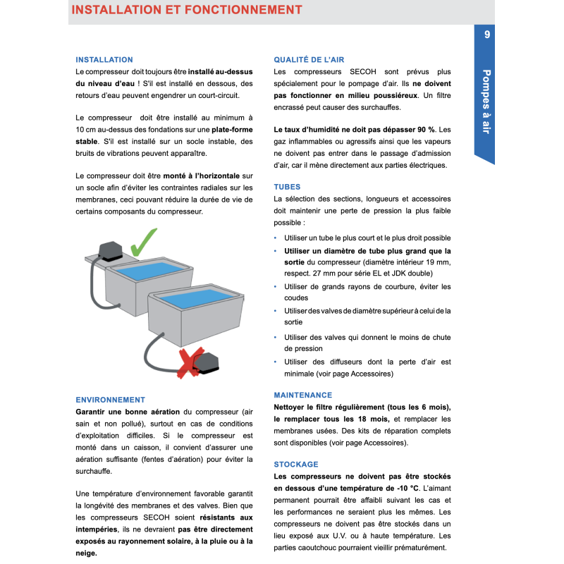 INSTALLATION Le compresseur doit toujours être installé au-dessus du niveau d'eau ! S'il est installé en dessous, des retours d'eau peuvent engendrer un court-circuit. Le compresseur doit être installé au minimum à 10 cm au-dessus des fondations sur une plate-forme stable. S'il est installé sur un socle instable, des bruits de vibrations peuvent apparaÓtre. Le compresseur doit être monté à líhorizontale sur un socle afin díéviter les contraintes radiales sur les membranes, ceci pouvant réduire la durée de vie de certains composants du compresseur. ENVIRONNEMENT Garantir une bonne aération du compresseur (air sain et non pollué), surtout en cas de conditions díexploitation difficiles. Si le compresseur est monté dans un caisson, il convient díassurer une aération suffisante (fentes díaération) pour éviter la surchauffe. Une température díenvironnement favorable garantit la longévité des membranes et des valves. Bien que les compresseurs SECOH soient résistants aux intempéries, ils ne devraient pas être directement exposés au rayonnement solaire, à la pluie ou à la neige. Tous les designs, dimensions et spécifications sont sujets à modifications sans préavis (nov 2020). QUALIT… DE l'air Les compresseurs SECOH sont prévus plus spécialement pour le pompage d'air. Ils ne doivent pas fonctionner en milieu poussiéreux. Un filtre encrassé peut causer des surchauffes. Le taux d'humidité ne doit pas dépasser 90 %. Les gaz inflammables ou agressifs ainsi que les vapeurs ne doivent pas entrer dans le passage díadmission d'air, car il mène directement aux parties électriques. TUBES La sélection des sections, longueurs et accessoires doit maintenir une perte de pression la plus faible possible : ï Utiliser un tube le plus court et le plus droit possible ï Utiliser un diamètre de tube plus grand que la sortie du compresseur (diamètre intérieur 19 mm, respect. 27 mm pour série EL et JDK double) ï Utiliser de grands rayons de courbure, éviter les coudes ï Utiliser des valves de diamètre supérieur à celui de la sortie ï Utiliser des valves qui donnent le moins de chute de pression ï Utiliser des diffuseurs dont la perte d'air est minimale (voir page Accessoires) MAINTENANCE Nettoyer le filtre régulièrement (tous les 6 mois), le remplacer tous les 18 mois, et remplacer les membranes usées. Des kits de réparation complets sont disponibles (voir page Accessoires). STOCKAGE Les compresseurs ne doivent pas être stockés en dessous d'une température de -10 °C. Líaimant permanent pourrait être affaibli suivant les cas et les performances ne seraient plus les mêmes. Les compresseurs ne doivent pas être stockés dans un lieu exposé aux U.V. ou à haute température. Les parties caoutchouc pourraient vieillir prématurément.